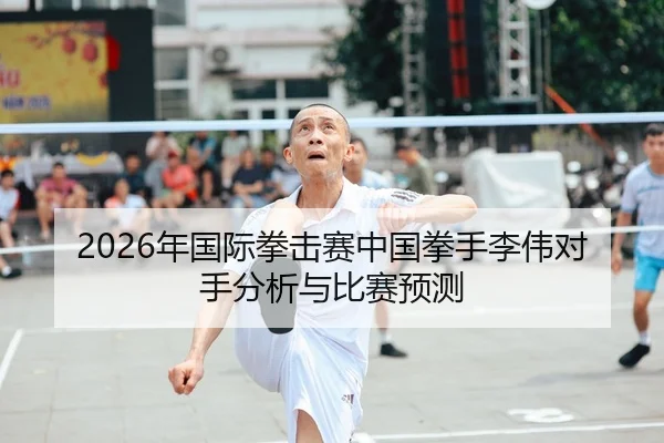 2026年国际拳击赛中国拳手李伟对手分析与比赛预测