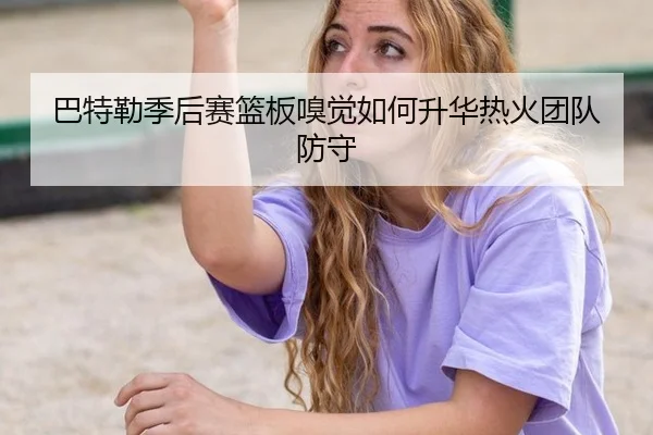 巴特勒季后赛篮板嗅觉如何升华热火团队防守