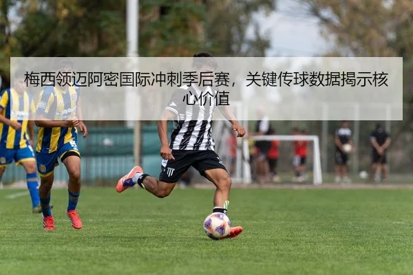 梅西领迈阿密国际冲刺季后赛，关键传球数据揭示核心价值