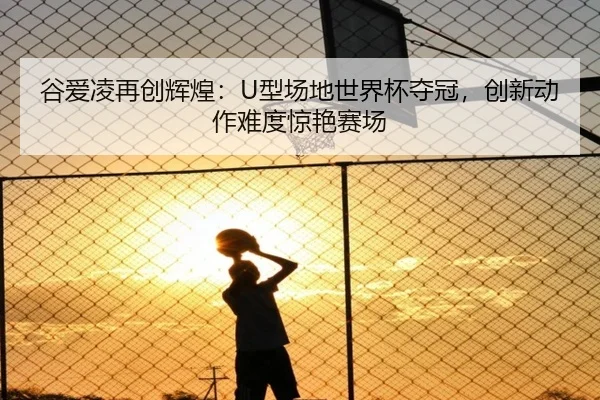 谷爱凌再创辉煌：U型场地世界杯夺冠，创新动作难度惊艳赛场