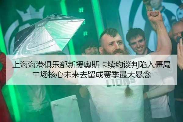 上海海港俱乐部新援奥斯卡续约谈判陷入僵局 中场核心未来去留成赛季最大悬念