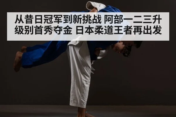 从昔日冠军到新挑战 阿部一二三升级别首秀夺金 日本柔道王者再出发